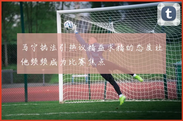 马宁执法引热议精益求精的态度让他频频成为比赛焦点