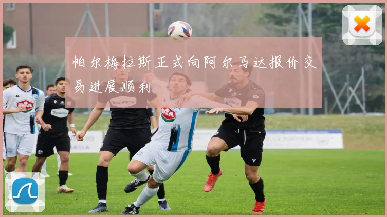 帕尔梅拉斯正式向阿尔马达报价交易进展顺利