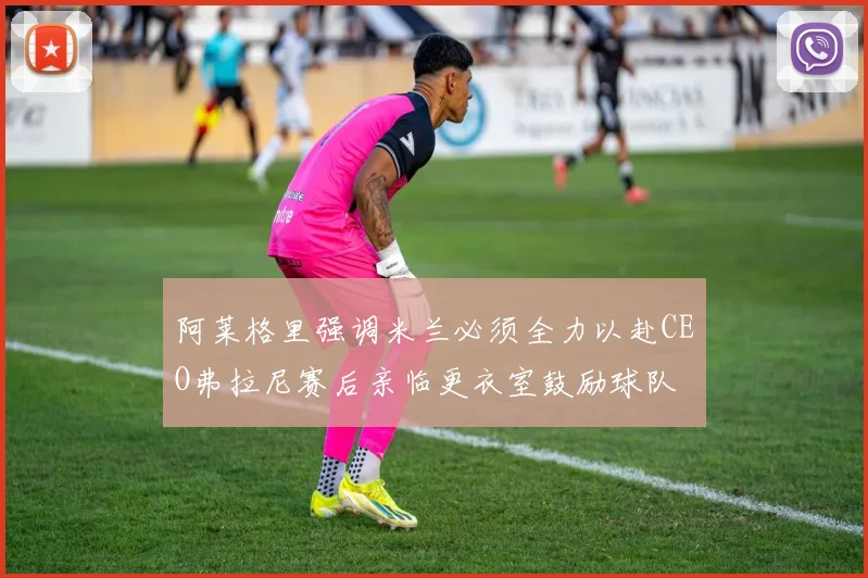 阿莱格里强调米兰必须全力以赴CEO弗拉尼赛后亲临更衣室鼓励球队