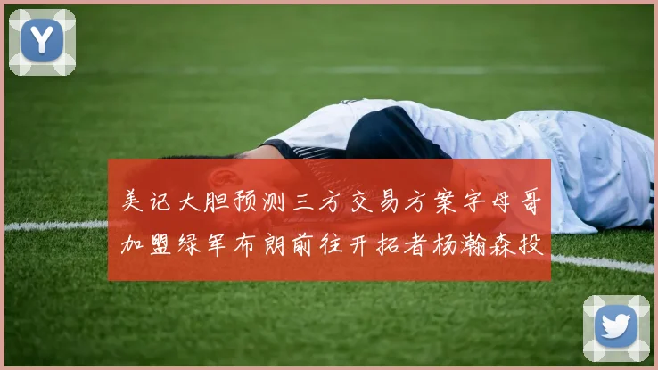 美记大胆预测三方交易方案字母哥加盟绿军布朗前往开拓者杨瀚森投奔雄鹿