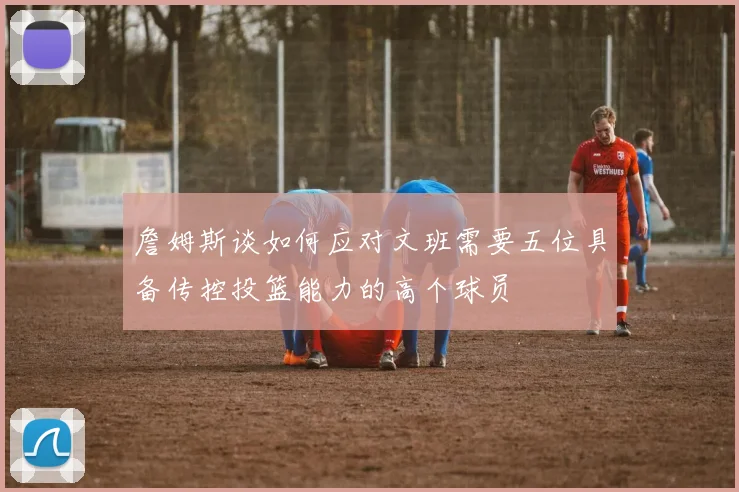 詹姆斯谈如何应对文班需要五位具备传控投篮能力的高个球员
