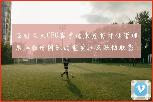 亚特兰大CEO赛季结束后将评估管理层和教练团队的重要性及欧协联影响