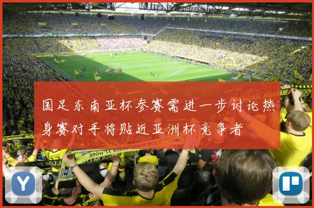 国足东南亚杯参赛需进一步讨论热身赛对手将贴近亚洲杯竞争者