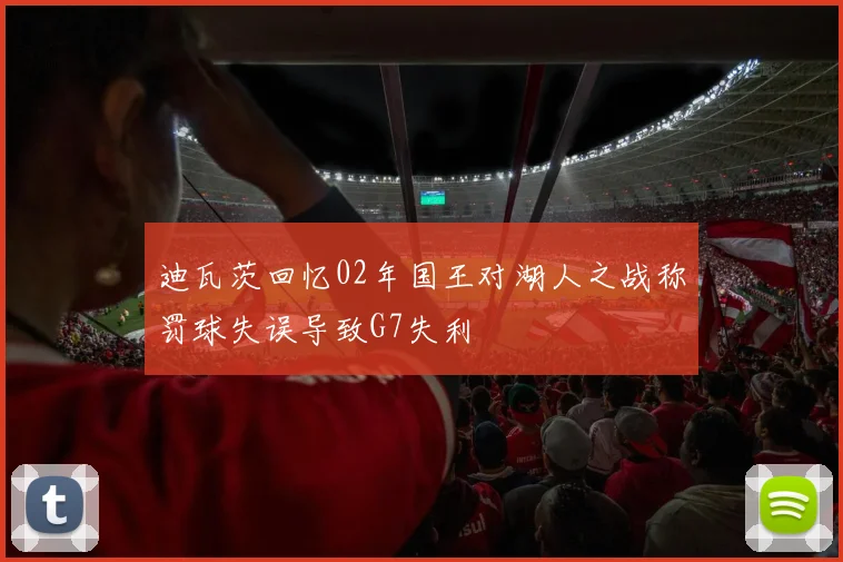 迪瓦茨回忆02年国王对湖人之战称罚球失误导致G7失利