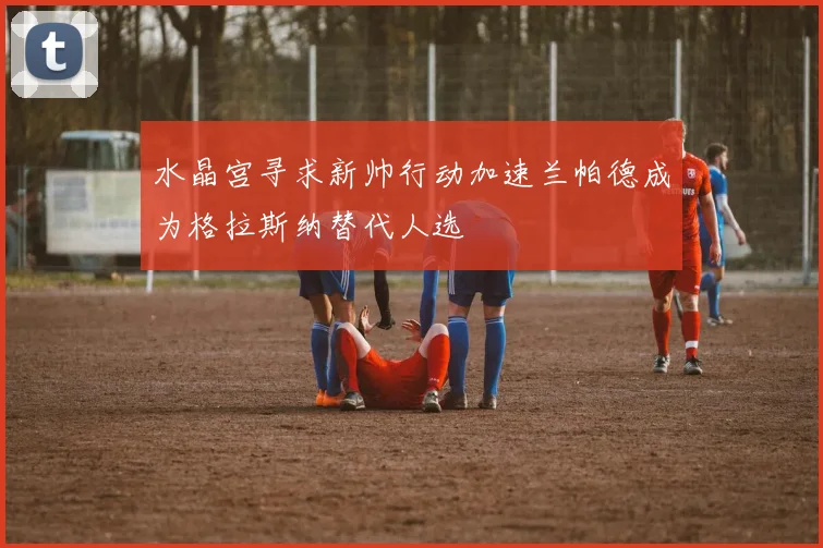 水晶宫寻求新帅行动加速兰帕德成为格拉斯纳替代人选