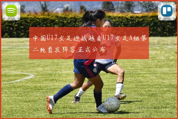 中国U17女足迎战越南U17女足A组第二轮首发阵容正式公布