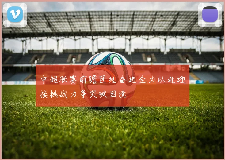 中超联赛前瞻团结奋进全力以赴迎接挑战力争突破困境