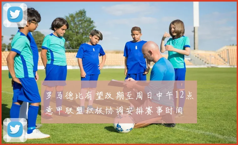 罗马德比有望改期至周日中午12点意甲联盟积极协调安排赛事时间