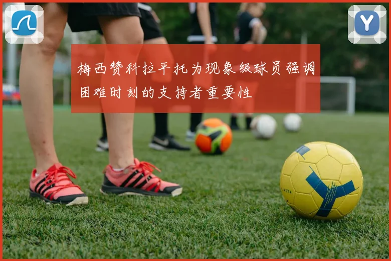 梅西赞科拉平托为现象级球员强调困难时刻的支持者重要性