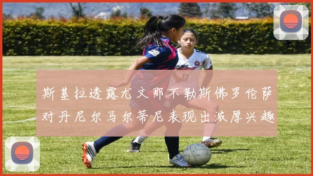 斯基拉透露尤文那不勒斯佛罗伦萨对丹尼尔马尔蒂尼表现出浓厚兴趣